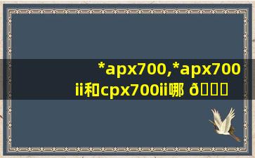 *
apx700,*
apx700ii和cpx700ii哪 🐝 个好